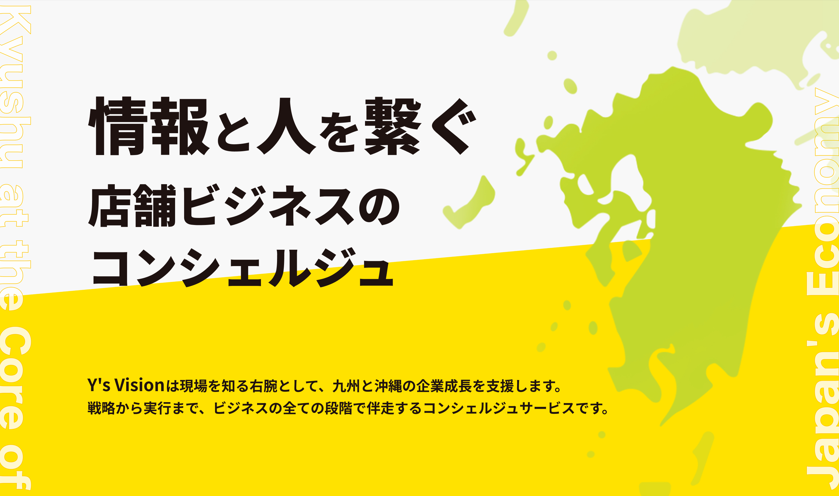 情報と人を繋ぐ 店舗ビジネスのコンシェルジュ。Y's Visionは現場を知る右腕として、九州と沖縄の企業成長を支援します。戦略から実行まで、ビジネスの全ての段階で伴走するコンシェルジュサービスです。